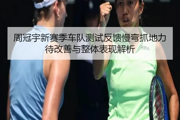 周冠宇新赛季车队测试反馈慢弯抓地力待改善与整体表现解析